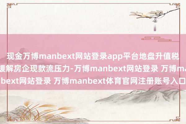 现金万博manbext网站登录app平台地盘升值税预征率的下调则有助于缓解房企现款流压力-万博manbext网站登录 万博manbext体育官网注册账号入口