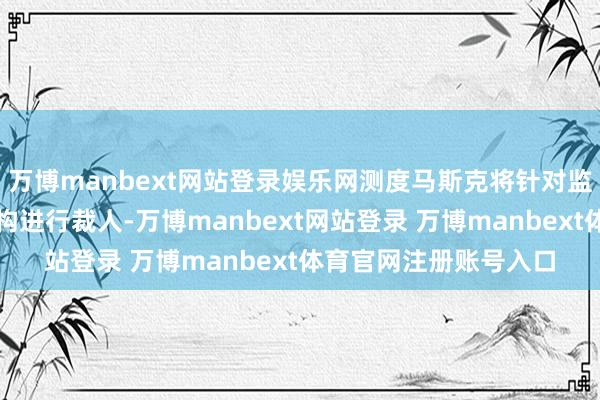 万博manbext网站登录娱乐网测度马斯克将针对监管或走访其公司的机构进行裁人-万博manbext网站登录 万博manbext体育官网注册账号入口