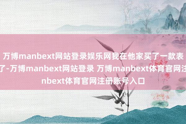 万博manbext网站登录娱乐网我在他家买了一款表用了快十年了-万博manbext网站登录 万博manbext体育官网注册账号入口