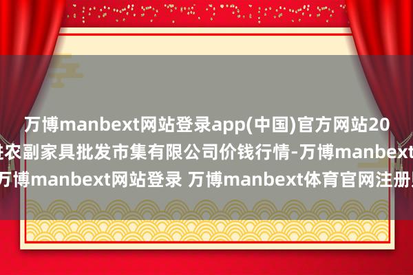 万博manbext网站登录app(中国)官方网站2024年11月25日洛阳宏进农副家具批发市集有限公司价钱行情-万博manbext网站登录 万博manbext体育官网注册账号入口