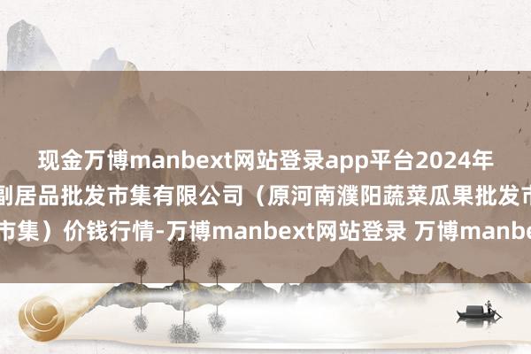 现金万博manbext网站登录app平台2024年11月25日河南濮阳宏进农副居品批发市集有限公司（原河南濮阳蔬菜瓜果批发市集）价钱行情-万博manbext网站登录 万博manbext体育官网注册账号入口