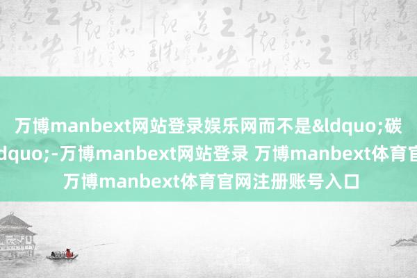 万博manbext网站登录娱乐网而不是&ldquo;碳水吃得弥散多&rdquo;-万博manbext网站登录 万博manbext体育官网注册账号入口