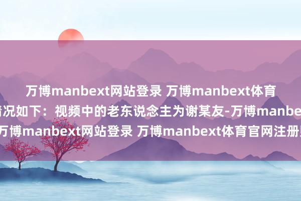 万博manbext网站登录 万博manbext体育官网注册账号入口探询情况如下：视频中的老东说念主为谢某友-万博manbext网站登录 万博manbext体育官网注册账号入口