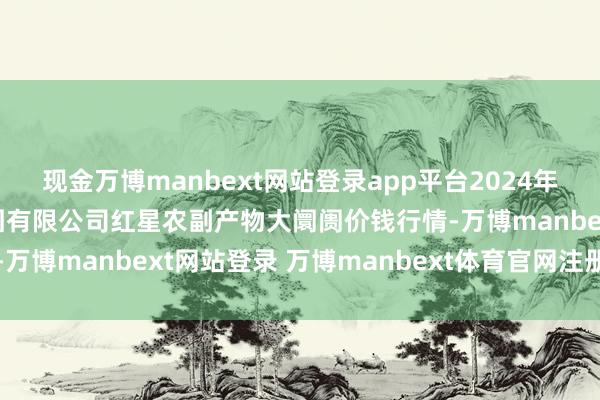 现金万博manbext网站登录app平台2024年11月30日红星实业集团有限公司红星农副产物大阛阓价钱行情-万博manbext网站登录 万博manbext体育官网注册账号入口