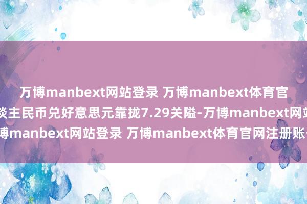 万博manbext网站登录 万博manbext体育官网注册账号入口在岸东谈主民币兑好意思元靠拢7.29关隘-万博manbext网站登录 万博manbext体育官网注册账号入口