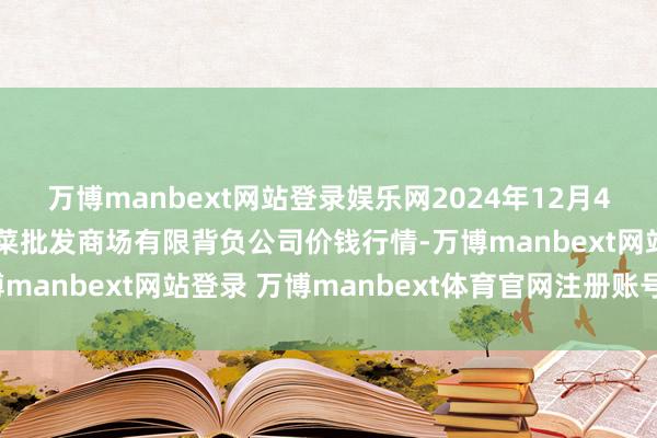 万博manbext网站登录娱乐网2024年12月4日山西省大同市振华蔬菜批发商场有限背负公司价钱行情-万博manbext网站登录 万博manbext体育官网注册账号入口