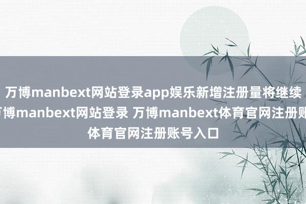 万博manbext网站登录app娱乐新增注册量将继续增长-万博manbext网站登录 万博manbext体育官网注册账号入口
