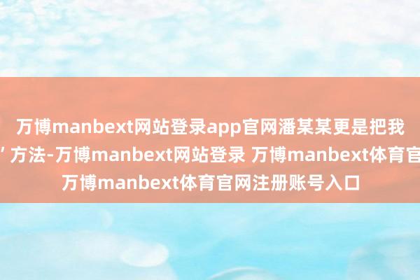 万博manbext网站登录app官网潘某某更是把我方打扮成“大家”方法-万博manbext网站登录 万博manbext体育官网注册账号入口