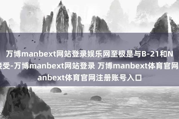 万博manbext网站登录娱乐网至极是与B-21和NGAD磋商的接受-万博manbext网站登录 万博manbext体育官网注册账号入口