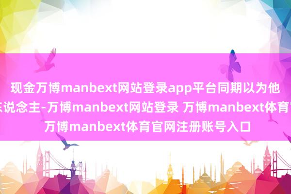 现金万博manbext网站登录app平台同期以为他亦然个很兴趣的东说念主-万博manbext网站登录 万博manbext体育官网注册账号入口
