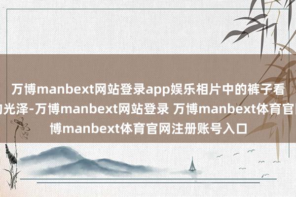万博manbext网站登录app娱乐相片中的裤子看起来有种当然的光泽-万博manbext网站登录 万博manbext体育官网注册账号入口