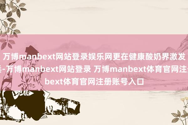 万博manbext网站登录娱乐网更在健康酸奶界激发了一场阅兵-万博manbext网站登录 万博manbext体育官网注册账号入口