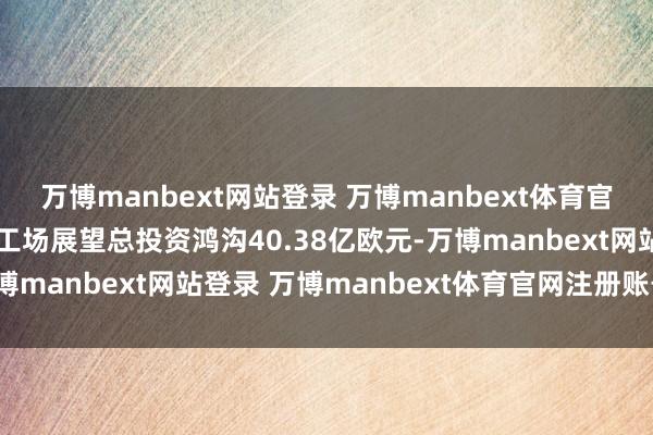 万博manbext网站登录 万博manbext体育官网注册账号入口该电板工场展望总投资鸿沟40.38亿欧元-万博manbext网站登录 万博manbext体育官网注册账号入口