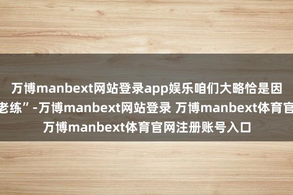 万博manbext网站登录app娱乐咱们大略恰是因为对时候太为“老练”-万博manbext网站登录 万博manbext体育官网注册账号入口
