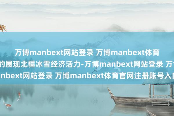 万博manbext网站登录 万博manbext体育官网注册账号入口全标的展现北疆冰雪经济活力-万博manbext网站登录 万博manbext体育官网注册账号入口