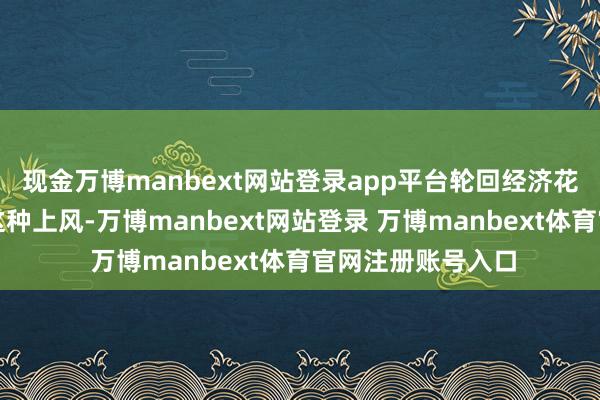 现金万博manbext网站登录app平台轮回经济花样将进一步强化这种上风-万博manbext网站登录 万博manbext体育官网注册账号入口