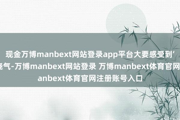 现金万博manbext网站登录app平台大要感受到‘东谈主’与燃烧气-万博manbext网站登录 万博manbext体育官网注册账号入口