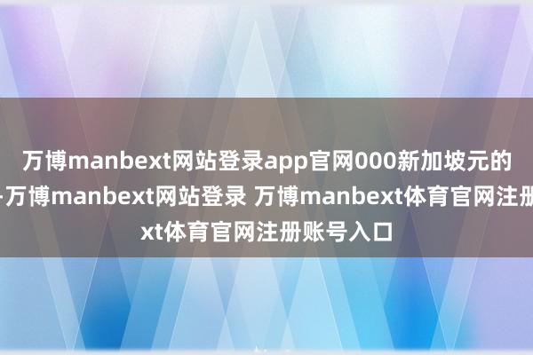 万博manbext网站登录app官网000新加坡元的实缴成本-万博manbext网站登录 万博manbext体育官网注册账号入口