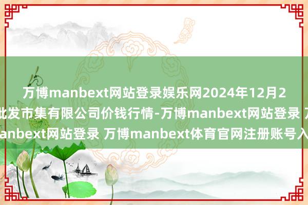 万博manbext网站登录娱乐网2024年12月26日昆明市王旗营蔬菜批发市集有限公司价钱行情-万博manbext网站登录 万博manbext体育官网注册账号入口