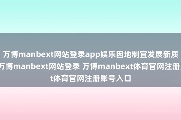万博manbext网站登录app娱乐因地制宜发展新质坐褥力-万博manbext网站登录 万博manbext体育官网注册账号入口