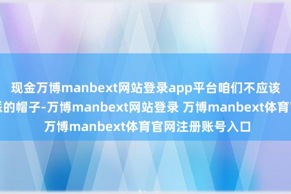 现金万博manbext网站登录app平台咱们不应该支吾给他扣上右派的帽子-万博manbext网站登录 万博manbext体育官网注册账号入口