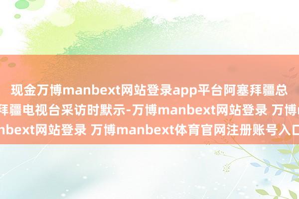 现金万博manbext网站登录app平台阿塞拜疆总统阿利耶夫在接纳阿塞拜疆电视台采访时默示-万博manbext网站登录 万博manbext体育官网注册账号入口