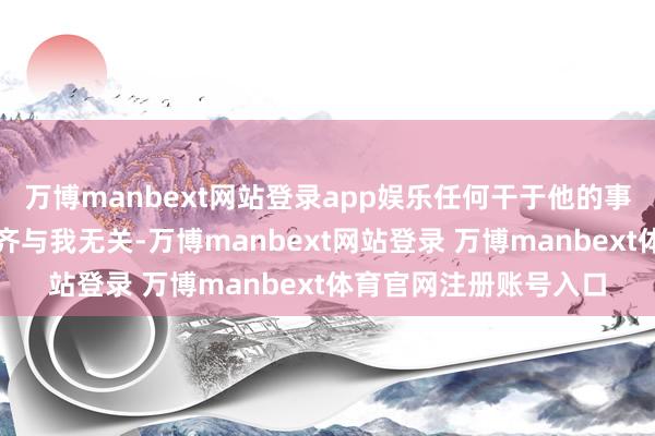 万博manbext网站登录app娱乐任何干于他的事件、言论或新闻报谈齐与我无关-万博manbext网站登录 万博manbext体育官网注册账号入口