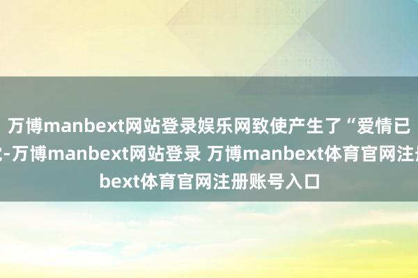 万博manbext网站登录娱乐网致使产生了“爱情已逝”的错觉-万博manbext网站登录 万博manbext体育官网注册账号入口