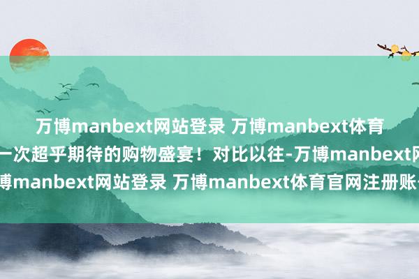 万博manbext网站登录 万博manbext体育官网注册账号入口果然一次超乎期待的购物盛宴!对比以往-万博manbext网站登录 万博manbext体育官网注册账号入口
