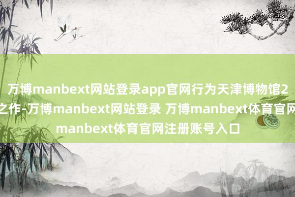 万博manbext网站登录app官网行为天津博物馆2025年的开年之作-万博manbext网站登录 万博manbext体育官网注册账号入口