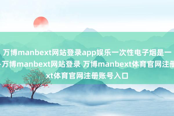 万博manbext网站登录app娱乐一次性电子烟是一种新产物-万博manbext网站登录 万博manbext体育官网注册账号入口