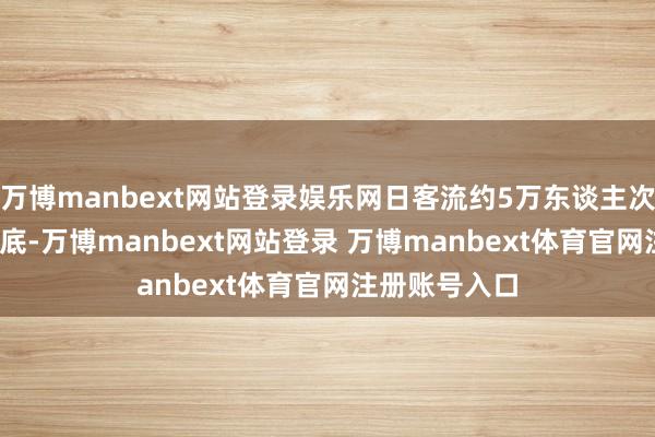 万博manbext网站登录娱乐网日客流约5万东谈主次；2016年年底-万博manbext网站登录 万博manbext体育官网注册账号入口