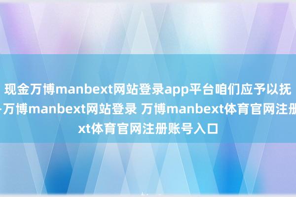 现金万博manbext网站登录app平台咱们应予以抚慰和倾听-万博manbext网站登录 万博manbext体育官网注册账号入口