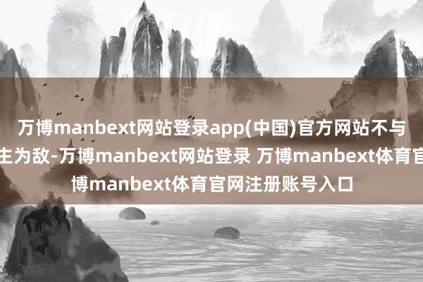 万博manbext网站登录app(中国)官方网站不与我方和他东说念主为敌-万博manbext网站登录 万博manbext体育官网注册账号入口