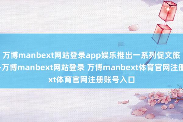 万博manbext网站登录app娱乐推出一系列促文旅破钞举措-万博manbext网站登录 万博manbext体育官网注册账号入口