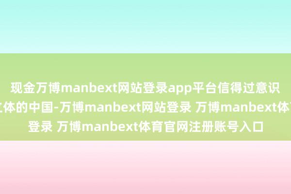 现金万博manbext网站登录app平台信得过意识一个全面、真实、立体的中国-万博manbext网站登录 万博manbext体育官网注册账号入口