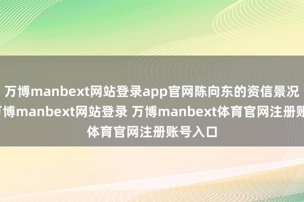 万博manbext网站登录app官网陈向东的资信景况精致-万博manbext网站登录 万博manbext体育官网注册账号入口