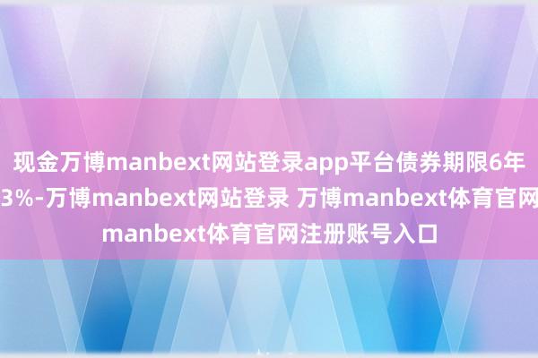 现金万博manbext网站登录app平台债券期限6年(第一年为0.3%-万博manbext网站登录 万博manbext体育官网注册账号入口