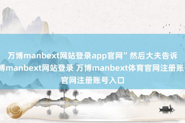 万博manbext网站登录app官网”　　然后大夫告诉她-万博manbext网站登录 万博manbext体育官网注册账号入口