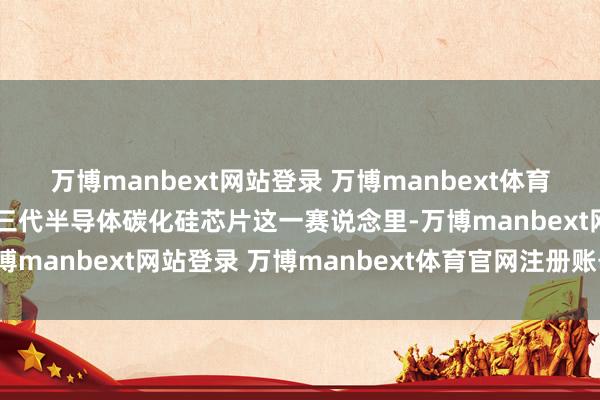 万博manbext网站登录 万博manbext体育官网注册账号入口在第三代半导体碳化硅芯片这一赛说念里-万博manbext网站登录 万博manbext体育官网注册账号入口