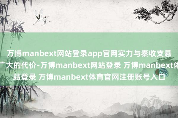 万博manbext网站登录app官网实力与秦收支悬殊的魏国因此付出了广大的代价-万博manbext网站登录 万博manbext体育官网注册账号入口