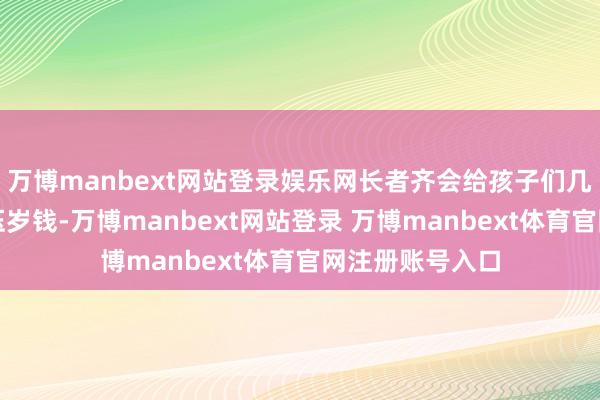 万博manbext网站登录娱乐网长者齐会给孩子们几百至上千元的压岁钱-万博manbext网站登录 万博manbext体育官网注册账号入口