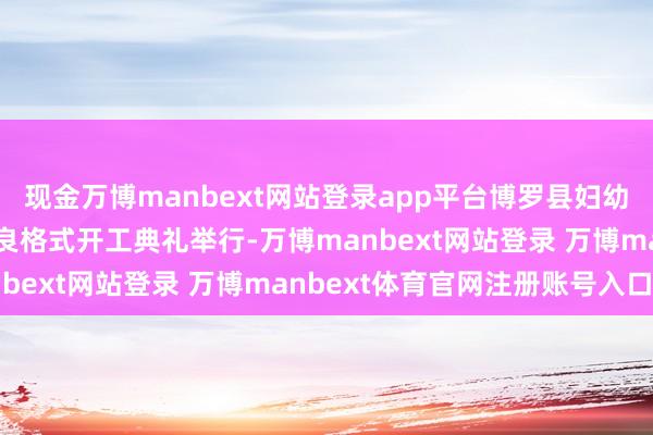 现金万博manbext网站登录app平台博罗县妇幼保健院他乡搬迁升级改良格式开工典礼举行-万博manbext网站登录 万博manbext体育官网注册账号入口