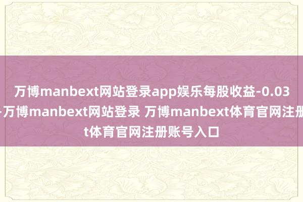 万博manbext网站登录app娱乐每股收益-0.03好意思元-万博manbext网站登录 万博manbext体育官网注册账号入口
