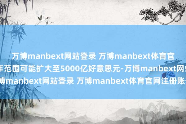 万博manbext网站登录 万博manbext体育官网注册账号入口改日四年范围可能扩大至5000亿好意思元-万博manbext网站登录 万博manbext体育官网注册账号入口