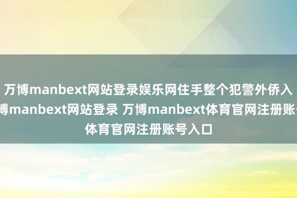 万博manbext网站登录娱乐网住手整个犯警外侨入境-万博manbext网站登录 万博manbext体育官网注册账号入口