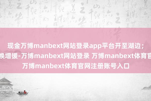 现金万博manbext网站登录app平台开至湖边;曹胜清则启动呼唤增援-万博manbext网站登录 万博manbext体育官网注册账号入口