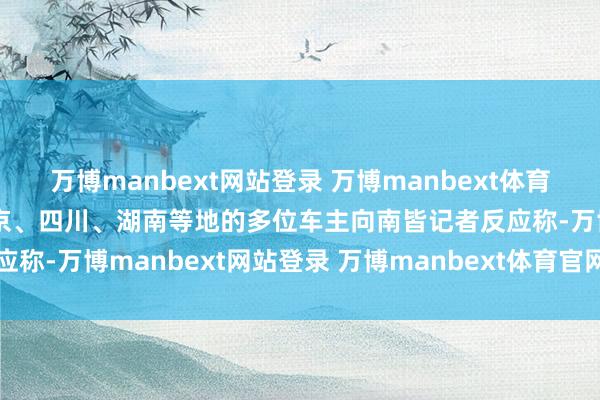 万博manbext网站登录 万博manbext体育官网注册账号入口来自北京、四川、湖南等地的多位车主向南皆记者反应称-万博manbext网站登录 万博manbext体育官网注册账号入口