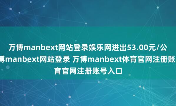 万博manbext网站登录娱乐网进出53.00元/公斤-万博manbext网站登录 万博manbext体育官网注册账号入口