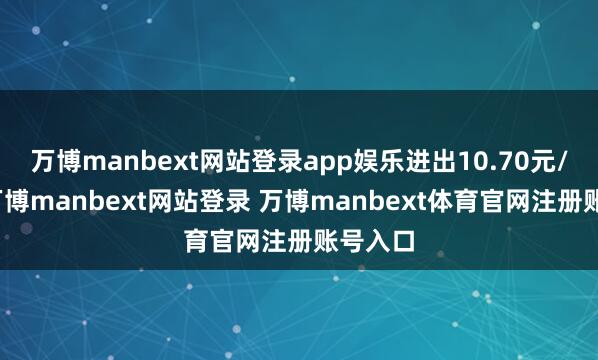 万博manbext网站登录app娱乐进出10.70元/公斤-万博manbext网站登录 万博manbext体育官网注册账号入口